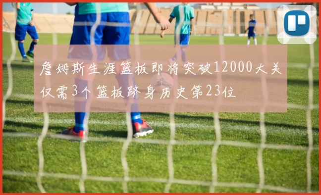 詹姆斯生涯篮板即将突破12000大关仅需3个篮板跻身历史第23位
