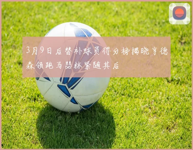 3月9日后替补球员得分榜揭晓亨德森领跑马瑟林紧随其后