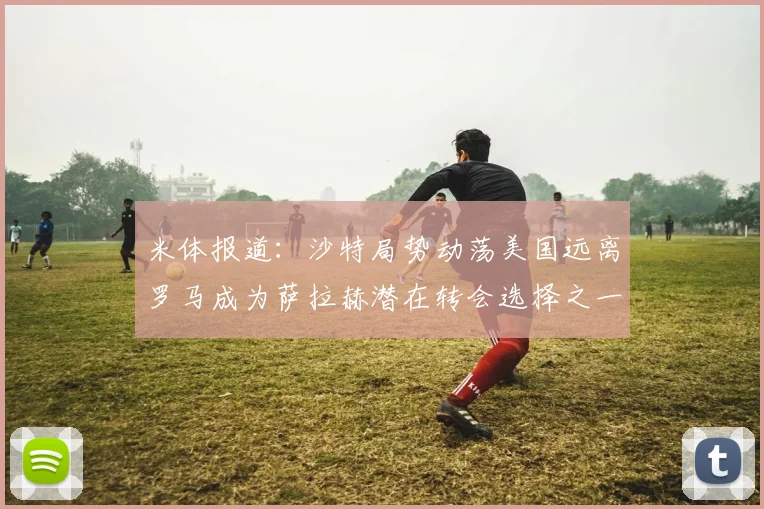 米体报道：沙特局势动荡美国远离罗马成为萨拉赫潜在转会选择之一