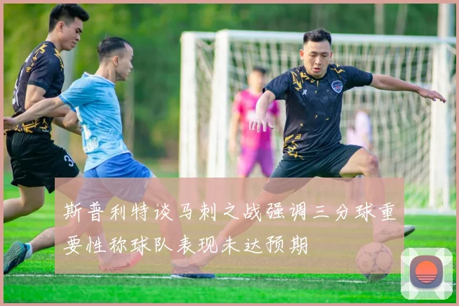 斯普利特谈马刺之战强调三分球重要性称球队表现未达预期