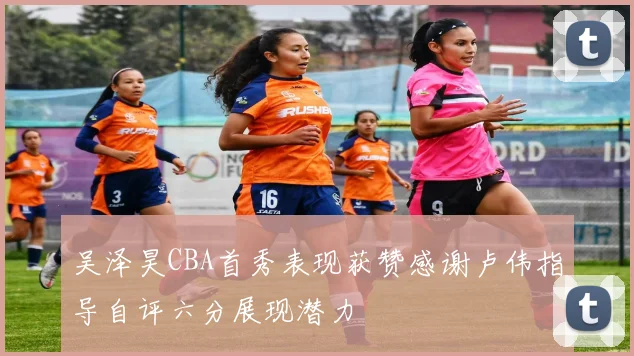 吴泽昊CBA首秀表现获赞感谢卢伟指导自评六分展现潜力