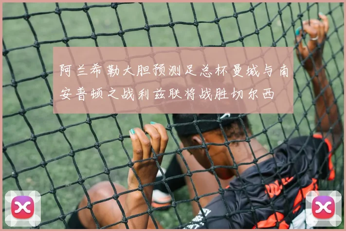 阿兰希勒大胆预测足总杯曼城与南安普顿之战利兹联将战胜切尔西