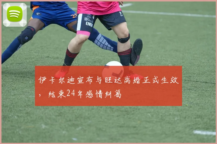 伊卡尔迪宣布与旺达离婚正式生效，结束24年感情纠葛