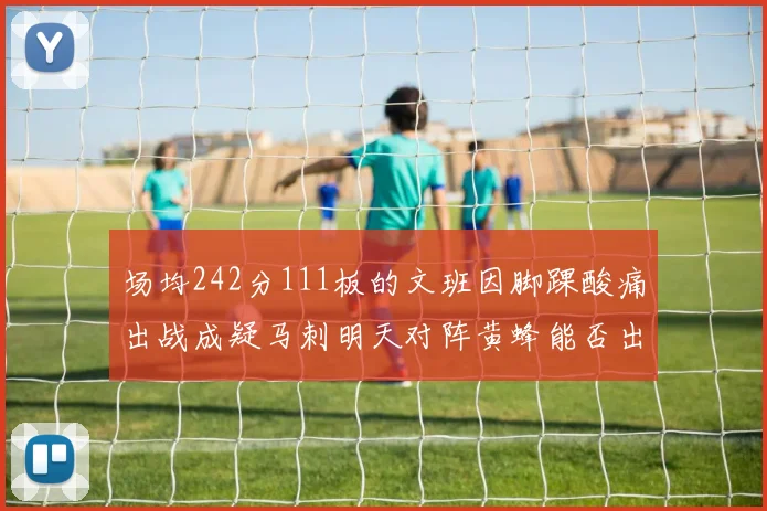 场均242分111板的文班因脚踝酸痛出战成疑马刺明天对阵黄蜂能否出战引关注