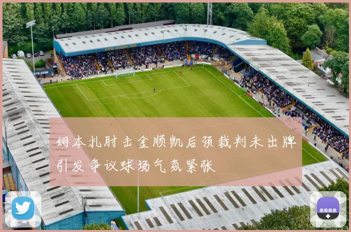 姆本扎肘击金顺凯后颈裁判未出牌引发争议球场气氛紧张