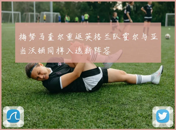梅努马奎尔重返英格兰队霍尔与亚当沃顿同样入选新阵容